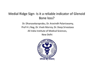 Medial Ridge Sign- Is it a reliable indicator of Glenoid 
Bone loss? 
Dr. Dhanasekaraprabu, Dr. Aravindh Palaniswamy, 
Prof H L Nag, Dr. Vivek Morrey, Dr. Deep Srivastava 
All India Institute of Medical Sciences, 
New Delhi 
 