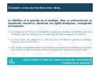 © Dibs I Confidentiel 3
COMMENT AVOIR UNE STRATÉGIE LONG TERME…
… QUI FAVORISE LA PRISE EN COMPTE RAPIDE DES OPPORTUNITÉS
ET MENACES DU MARCHÉ ?
La définition et la garantie de la stratégie, dans un environnement en
perpétuelle mouvance, demande une agilité stratégique, managériale
et industrielle.
Les dirigeants font face à la nécessité de gérer de nouvelles contraintes mais aussi
d’intégrer, dans leur stratégie, les nouvelles opportunités émergentes du marché.
La seule vision des dirigeants ne suffit plus pour formaliser et garantir la stratégie.
Ils ne sont plus les « sachants ».
Leur qualité managériale devient primordiale et leur permet de mobiliser leurs équipes
et le comité de direction pour formaliser la stratégie de l’entreprise, la rendre agile.
 