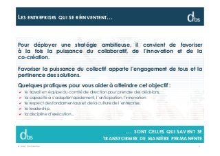 © Dibs I Confidentiel 4
LES ENTREPRISES QUI SE RÉINVENTENT…
… SONT CELLES QUI SAVENT SE
TRANSFORMER DE MANIÈRE PERMANENTE
Pour déployer une stratégie ambitieuse, il convient de favoriser
à la fois la puissance du collaboratif, de l’innovation et de la
co-création.
Favoriser la puissance du collectif apporte l’engagement de tous et la
pertinence des solutions.
Quelques pratiques pour vous aider à atteindre cet objectif :
le travail en équipe du comité de direction pour prendre des décisions,
la capacité à s’adapter rapidement, l’anticipation, l’innovation
le respect des fondamentaux et de la culture de l’entreprise,
le leadership,
la discipline d’exécution...
 
