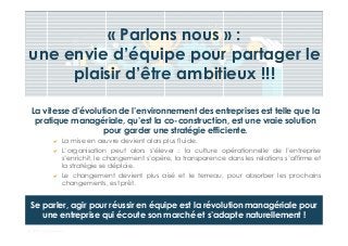 © Dibs I Confidentiel 8
« Parlons nous » :
une envie d’équipe pour partager le
plaisir d’être ambitieux !!!
La vitesse d’évolution de l’environnement des entreprises est telle que la
pratique managériale, qu’est la co-construction, est une vraie solution
pour garder une stratégie efficiente.
La mise en œuvre devient alors plus fluide.
L’organisation peut alors s’élever : la culture opérationnelle de l’entreprise
s’enrichit, le changement s’opère, la transparence dans les relations s’affirme et
la stratégie se déploie.
Le changement devient plus aisé et le terreau, pour absorber les prochains
changements, est prêt.
Se parler, agir pour réussir en équipe est la révolution managériale pour
une entreprise qui écoute son marché et s’adapte naturellement !
 