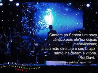 Cantem ao Senhor um novo
cântico,pois ele fez coisas
maravilhosas;
a sua mão direita e o seu braço
santo lhe deram a vitória.
Rei Davi.!

 