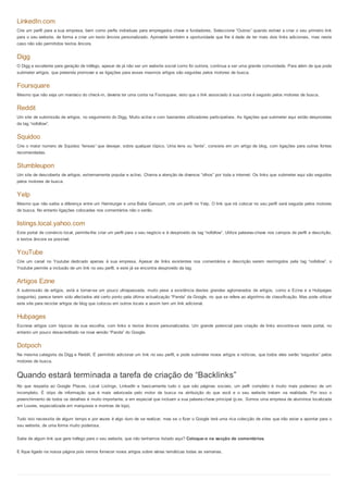 LinkedIn.com
Crie um perfil para a sua empresa, bem como perfis individuas para empregados chave e fundadores. Seleccione “Outros” quando estiver a criar o seu primeiro link
para o seu website, de forma a criar um texto âncora personalizado. Aproveite também a oportunidade que lhe é dade de ter mais dois links adicionais, mas neste
caso não são permitidos textos âncora.


Digg
O Digg e excelente para geração de tráfego, apesar de já não ser um website social como foi outrora, continua a ser uma grande comunidade. Para além de que pode
submeter artigos, que pretenda promover e as ligações para esses mesmos artigos são seguidas pelos motores de busca.


Foursquare
Mesmo que não seja um maníaco do check-in, deveria ter uma conta na Foursquare, visto que o link associado à sua conta é seguido pelos motores de busca.


Reddit
Um site de submissão de artigos, no seguimento do Digg. Muito activo e com bastantes utilizadores participativos. As ligações que submeter aqui estão desprovidas
da tag “nofollow”.


Squidoo
Crie o maior numero de Squidoo “lenses” que desejar, sobre qualquer tópico. Uma lens ou “lente”, consiste em um artigo de blog, com ligações para outras fontes
recomendadas.


Stumbleupon
Um site de descoberta de artigos, extremamente popular e activo. Chama a atenção de diversos “olhos” por toda a internet. Os links que submeter aqui são seguidos
pelos motores de busca.


Yelp
Mesmo que não saiba a diferença entre um Hamburger e uma Baba Ganoush, crie um perfil no Yelp. O link que irá colocar no seu perfil será seguida pelos motores
de busca. No entanto ligações colocadas nos comentários não o serão.


listings.local.yahoo.com
Este portal de comércio local, permite-lhe criar um perfil para o seu negócio e é desprovido da tag “nofollow”. Utilize palavras-chave nos campos de perfil e descrição,
e textos âncora se possível.


YouTube
Crie um canal no Youtube dedicado apenas à sua empresa. Apesar de links existentes nos comentários e descrição serem restringidos pela tag “nofollow”, o
Youtube permite a inclusão de um link no seu perfil, e este já se encontra desprovido da tag.


Artigos Ezine
A submissão de artigos, está a tornar-se um pouco ultrapassada, muito pese a existência destes grandes aglomerados de artigos, como a Ezine e a Hubpages
(seguinte), parece terem sido afectados até certo ponto pela última actualização “Panda” da Google, no que se refere ao algoritmo de classificação. Mas pode utilizar
este site para reciclar artigos de blog que colocou em outros locais e assim tem um link adicional.


Hubpages
Escreva artigos com tópicos da sua escolha, com links e textos âncora personalizados. Um grande potencial para criação de links encontra-se neste portal, no
entanto um pouco desacreditado na nova versão “Panda” do Google.


Dotpoch
Na mesma categoria da Digg e Reddit. É permitido adicionar um link no seu perfil, e pode submeter novos artigos e notícias, que todos eles serão “seguidos” pelos
motores de busca.


Quando estará terminada a tarefa de criação de “Backlinks”
No que respeita ao Google Places. Local Listings, LinkedIn e basicamente tudo o que são páginas sociais, um pefil completo é muito mais poderoso de um
incompleto. É otipo de informação que é mais valorizada pelo motor de busca na atribuição do que você e o seu website tratam na realidade. Por isso o
preenchimento de todos os detalhes é muito importante, e em especial que incluam a sua palavra-chave principal (p.ex. Somos uma empresa de alumínios localizada
em Loures, especializada em marquises e montras de loja).


Tudo isto necessita de algum tempo e por vezes é algo duro de se realizar, mas se o fizer o Google terá uma rica colecção de sites que irão estar a apontar para o
seu website, de uma forma muito poderosa.


Sabe de algum link que gere tráfego para o seu website, que não tenhamos listado aqui? Coloque-o na secção de comentários.


E fique ligado na nossa página pois iremos fornecer novos artigos sobre várias temáticas todas as semanas.
 