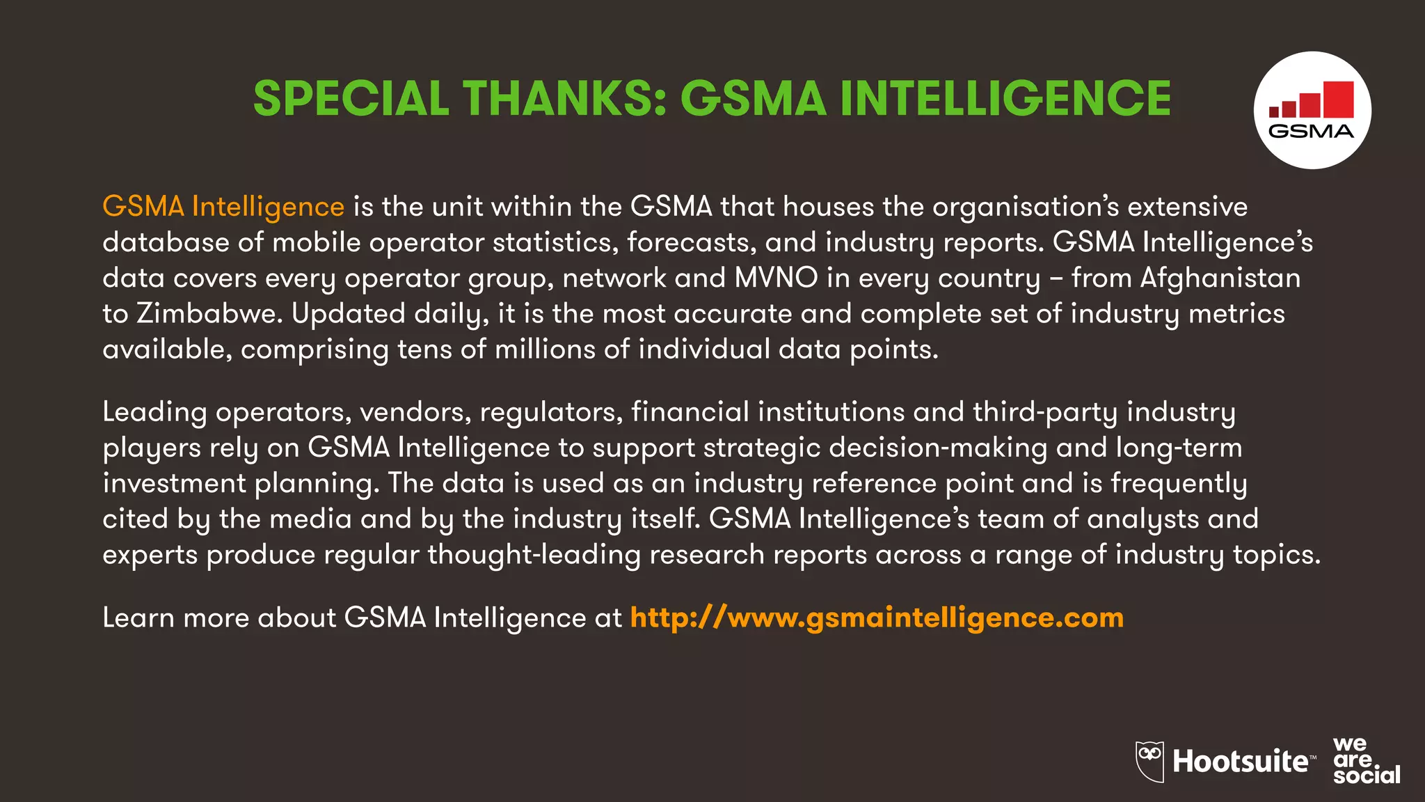 GSMA Intelligence is the unit within the GSMA that houses the organisation’s extensive
database of mobile operator statistics, forecasts, and industry reports. GSMA Intelligence’s
data covers every operator group, network and MVNO in every country – from Afghanistan
to Zimbabwe. Updated daily, it is the most accurate and complete set of industry metrics
available, comprising tens of millions of individual data points.
Leading operators, vendors, regulators, financial institutions and third-party industry
players rely on GSMA Intelligence to support strategic decision-making and long-term
investment planning. The data is used as an industry reference point and is frequently
cited by the media and by the industry itself. GSMA Intelligence’s team of analysts and
experts produce regular thought-leading research reports across a range of industry topics.
Learn more about GSMA Intelligence at http://www.gsmaintelligence.com
SPECIAL THANKS: GSMA INTELLIGENCE
 