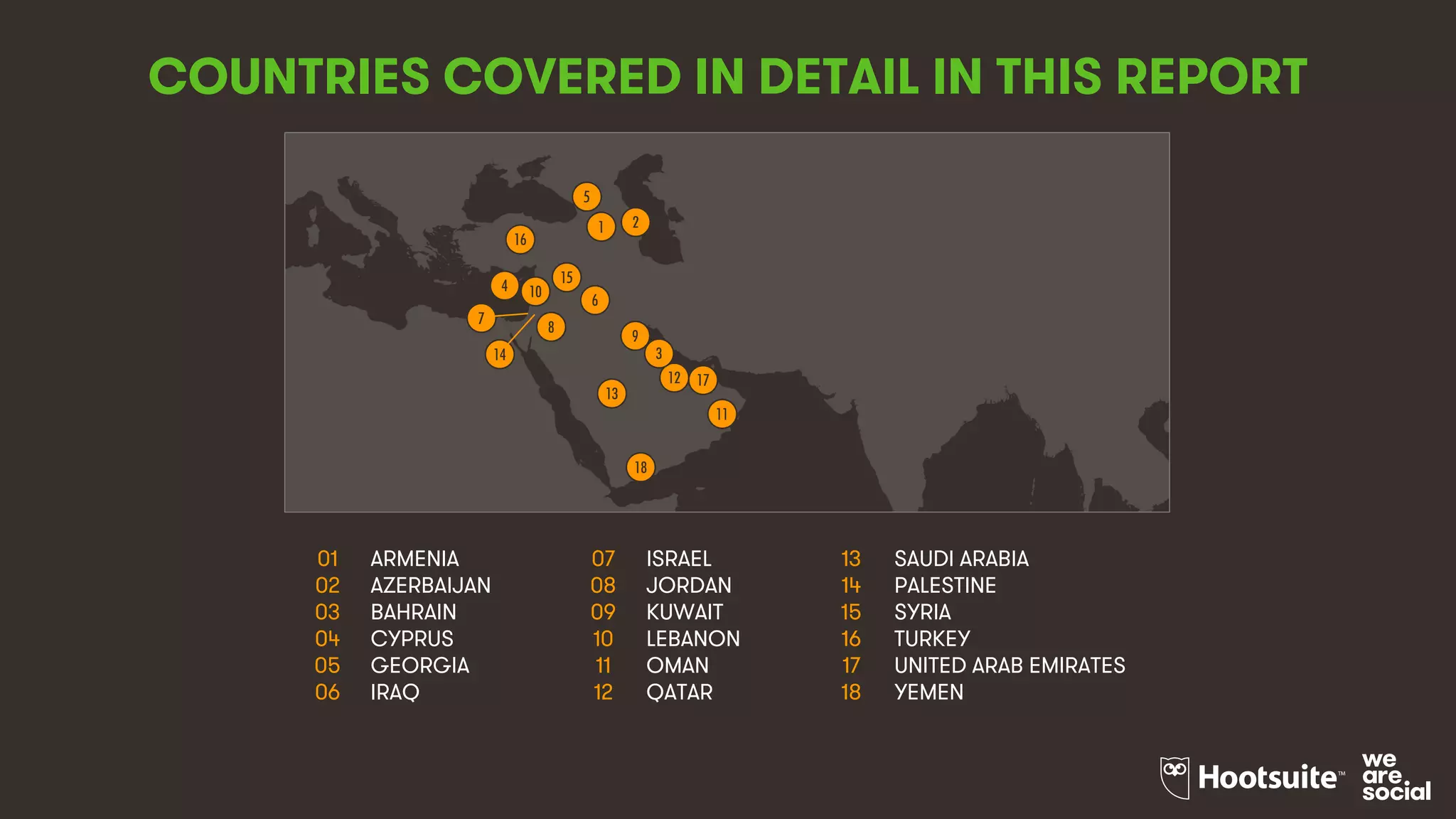 3
COUNTRIES COVERED IN DETAIL IN THIS REPORT
01 ARMENIA 07 ISRAEL 13 SAUDI ARABIA
02 AZERBAIJAN 08 JORDAN 14 PALESTINE
03 BAHRAIN 09 KUWAIT 15 SYRIA
04 CYPRUS 10 LEBANON 16 TURKEY
05 GEORGIA 11 OMAN 17 UNITED ARAB EMIRATES
06 IRAQ 12 QATAR 18 YEMEN
9
5
4 10
15
7
12
8
13
1
16
6
2
3
11
18
14
17
 