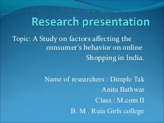 Topic: A Study on factors affecting the
consumer’s behavior on online
Shopping in India.
Name of researchers : Dimple Tak
Anita Bathwar
Class : M.com II
B. M . Ruia Girls college
 