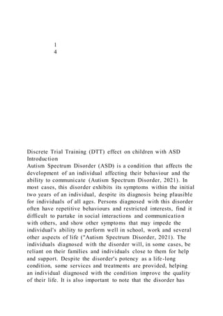 1
4
Discrete Trial Training (DTT) effect on children with ASD
Introduction
Autism Spectrum Disorder (ASD) is a condition that affects the
development of an individual affecting their behaviour and the
ability to communicate (Autism Spectrum Disorder, 2021). In
most cases, this disorder exhibits its symptoms within the initial
two years of an individual, despite its diagnosis being plausible
for individuals of all ages. Persons diagnosed with this disorder
often have repetitive behaviours and restricted interests, find it
difficult to partake in social interactions and communicatio n
with others, and show other symptoms that may impede the
individual's ability to perform well in school, work and several
other aspects of life ("Autism Spectrum Disorder, 2021). The
individuals diagnosed with the disorder will, in some cases, be
reliant on their families and individuals close to them for help
and support. Despite the disorder's potency as a life-long
condition, some services and treatments are provided, helping
an individual diagnosed with the condition improve the quality
of their life. It is also important to note that the disorder has
 