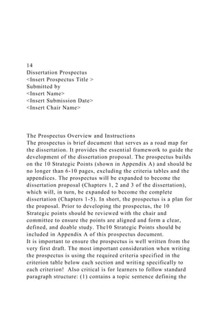 14
Dissertation Prospectus
<Insert Prospectus Title >
Submitted by
<Insert Name>
<Insert Submission Date>
<Insert Chair Name>
The Prospectus Overview and Instructions
The prospectus is brief document that serves as a road map for
the dissertation. It provides the essential framework to guide the
development of the dissertation proposal. The prospectus builds
on the 10 Strategic Points (shown in Appendix A) and should be
no longer than 6-10 pages, excluding the criteria tables and the
appendices. The prospectus will be expanded to become the
dissertation proposal (Chapters 1, 2 and 3 of the dissertation),
which will, in turn, be expanded to become the complete
dissertation (Chapters 1-5). In short, the prospectus is a plan for
the proposal. Prior to developing the prospectus, the 10
Strategic points should be reviewed with the chair and
committee to ensure the points are aligned and form a clear,
defined, and doable study. The10 Strategic Points should be
included in Appendix A of this prospectus document.
It is important to ensure the prospectus is well written from the
very first draft. The most important consideration when writing
the prospectus is using the required criteria specified in the
criterion table below each section and writing specifically to
each criterion! Also critical is for learners to follow standard
paragraph structure: (1) contains a topic sentence defining the
 