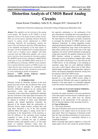 International Journal of Advanced Engineering, Management and Science (IJAEMS) [Vol-2, Issue-6, June- 2016]
Infogain Publication (Infogainpublication.com) ISSN : 2454-1311
www.ijaems.com Page | 633
Distortion Analysis of CMOS Based Analog
Circuits
Suman Kumar Choudhary, Sathe R. B., Dongare M.P., Sonawane R. B.
Department of Electronics Engineering, Amrutvahini College of Engineering, Maharashtra, India
Abstract –The amplifiers are the vital part of the analog
circuit designs. The linearity of the CMOS is of most
important concern in the design of many analog circuits.
There are several aspects regarding nonlinear distortion
analysis in analog circuits implemented in CMOS
technology. Basically, the investigations visualize the
nature of the total harmonic distortion (THD) dependence
on the amplitude and frequency of the input signals. In
this paper, the basic building blocks of analog integrated
circuits such as Common source amplifier with diode
connected load and Differential amplifier with current
mirror load have been presented for distortion analysis.
The MOSFET model used for simulation is BSIM3 SPICE
model from 0.13-μm and BSIM4 SPICE model from 22-
μm CMOS process technology. HSPICE circuit simulator
tool is used for distortion analysis of CMOS circuits. It is
evident that the above function gives remarkable insight
of the nonlinear behavior of the considered circuits and it
is worth considering for further investigations.
Keyword – CMOS circuits, frequency response,
nonlinear distortion, THD, TSMC.
I. INTRODUCTION
Electronic circuits are inherently nonlinear. In the most
general case such circuits, like any physical truth, can be
described at least in principle, by nonlinear partial
derivative differential equations (to say nothing about
uncertainties, noise, and quantum effects etc).
Fortunately, under certain theory regarding the amplitude
and rate of deviation of the input signal associated to the
physical dimensions of the devices, these equations can
be reduced to nonlinear or linear usual differential
equations (the lumped hypothesis). Generally, the
approach of the designer about the nonlinearities of
electronic devices ranges between avoiding them and
using them. Distortion is one of the most essential
undesired effects that appear in analog circuits due to
non-linearity in the characteristics of the transistors or
from the influence of the associated circuit (coupling
component or load). As far as CMOS circuits are
concerned, there a basically two type of nonlinear
elements: resistive and capacitive ones [1, 2]. The major
reason of nonlinear distortion comes from the
nonlinearities of the resistive part of the model. However,
the capacitive nonlinearity i.e., the nonlinearity of the
q(u) characteristics (including here trans-capacitances as
well) can influence the distortion in various applications.
The main objective of this paper is to build a mechanism
to investigate the distortion of CMOS circuits in deep
submicron technology. In analog integrating circuits,
replacing the bipolar transistors with MOS transistors, the
problem of comparatively large values of the input bias,
input offset currents and of the small value of the input
impedance was solved, with the drawback of reducing the
voltage gain caused by the quadratic characteristic of the
MOS transistor working in saturation region. This
information reveals the problem of applied input voltage
levels. This effect will decrease if we scale down the size
of MOS device. As the technology is now shrinking to
nanometer range, there are some additional problems
occur due to short channel effects such as body effects,
channel-length modulations, signal-dependent capacitive
effects and frequency-dependent distortions arising from
the capacitive load in the CMOS circuits.
In this paper we will present several aspects regarding
distortion in a few simple CMOS circuits aiming at
showing that the THD plot with respect to amplitude and
frequency of the input signals is a remarkable apparatus
to put into evidence interesting nonlinear behaviors [3].
II. CLASSICAL WAYS OF CHARACTERIZING
DISTORTION
Generally, the output waveform is not exact reproduction
of the input signal waveform because of different types of
distortion that may arise, either from the inherent
nonlinearity in the characteristics of the transistors or
FETs or from the influence of the associated circuit [3].
2.1 Types of Distortion
2.1.1 Non-Linear Distortion
This type of distortion results from the production of new
frequencies in the outputs which are not present in the
input signal. These new frequencies or harmonics results
from the weak non-linear performance of circuit devices.
This type of distortion is occasionally referred to as
“Amplitude distortion”.
When a sinusoidal input signal is applied to a circuit, the
output signal will not only contain the ground harmonic
 