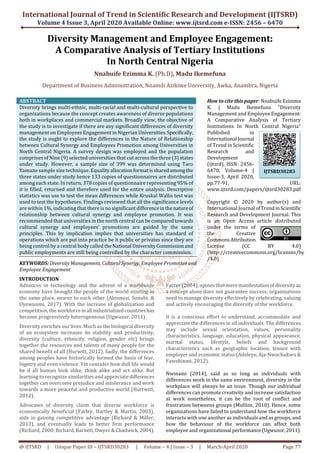 International Journal of Trend in Scientific Research and Development (IJTSRD)
Volume 4 Issue 3, April 2020 Available Online: www.ijtsrd.com e-ISSN: 2456 – 6470
@ IJTSRD | Unique Paper ID – IJTSRD30283 | Volume – 4 | Issue – 3 | March-April 2020 Page 77
Diversity Management and Employee Engagement:
A Comparative Analysis of Tertiary Institutions
In North Central Nigeria
Nnabuife Ezimma K. (Ph.D), Madu Ikemefuna
Department of Business Administration, Nnamdi Azikiwe University, Awka, Anambra, Nigeria
ABSTRACT
Diversity brings multi-ethnic, multi-racial and multi-cultural perspective to
organizations because the concept creates awareness of diverse populations
both in workplaces and commercial markets. Broadly view, the objective of
the study is to investigate if there are any significant differences of diversity
management on Employees Engagement in NigerianUniversities.Specifically,
the study is ought to explore the differences in the Nature of Relationship
between Cultural Synergy and Employees Promotion among Universities in
North Central Nigeria. A survey design was employed and the population
comprises of Nine (9) selected universities that cut across the three (3) states
under study. However, a sample size of 399 was determined using Taro
Yamane sample size technique. Equalityallocationformatissharedamongthe
three states under study hence 133 copies of questionnaires are distributed
among each state. In return, 378 copies of questionnaire representing 95% of
it is filled, returned and therefore used for the entire analysis. Descriptive
statistics was use to test the mean differences while Kruskal Wallis test was
used to test the hypotheses. Findings reviewed that all the significance levels
are within 1%, indicating that there is no significant differenceinthenatureof
relationship between cultural synergy and employee promotion. It was
recommended that universities in the north central can becomparedtowards
cultural synergy and employees’ promotions are guided by the same
principles. This by implication implies that universities has standard of
operations which are put into practice be it public or privates since they are
being control by a central body called theNational UniversityCommissionand
public employments are still being controlled by the character commission.
KEYWORDS: Diversity Management, Cultural Synergy, Employee Promotionand
Employee Engagement
How to cite this paper: Nnabuife Ezimma
K. | Madu Ikemefuna "Diversity
Management and Employee Engagement:
A Comparative Analysis of Tertiary
Institutions In North Central Nigeria"
Published in
International Journal
of Trend in Scientific
Research and
Development
(ijtsrd), ISSN: 2456-
6470, Volume-4 |
Issue-3, April 2020,
pp.77-91, URL:
www.ijtsrd.com/papers/ijtsrd30283.pdf
Copyright © 2020 by author(s) and
International Journal ofTrendinScientific
Research and Development Journal. This
is an Open Access article distributed
under the terms of
the Creative
CommonsAttribution
License (CC BY 4.0)
(http://creativecommons.org/licenses/by
/4.0)
INTRODUCTION
Advances in technology and the advent of a worldwide
economy have brought the people of the world existing in
the same place, nearer to each other (Akinnusi, Sonubi, &
Oyewunmi, 2017). With the increase of globalization and
competition, the workforceinall industrializedcountrieshas
become progressively heterogeneous (Ugwuzor, 2011).
Diversity enriches our lives. Much as the biological diversity
of an ecosystem increases its stability and productivity,
diversity (culture, ethnicity, religion, gender etc) brings
together the resources and talents of many people for the
shared benefit of all (Hurwitt, 2012). Sadly, the differences
among peoples have historically formed the basis of fear,
bigotry and even violence. Yet consider how dull life would
be if all human look alike, think alike and act alike. But
learning to recognize similarities and appreciatedifferences
together can overcome prejudice and intolerance and work
towards a more peaceful and productive world (Hurtwitt,
2012).
Advocates of diversity claim that diverse workforce is
economically beneficial (Farley, Hartley & Martin, 2003),
aids in gaining competitive advantage (Richard & Miller,
2013), and eventually leads to better firm performance
(Richard, 2000; Richard, Barnett, Dwyer & Chadwick,2004).
Farrer (2004), opines that meremanifestationofdiversityas
a concept alone does not guarantee success; organizations
need to manage diversity effectively by celebrating, valuing
and actively encouraging the diversity of the workforce.
It is a conscious effort to understand, accommodate and
appreciate the differences in all individuals. The differences
may include sexual orientation, values, personality
characteristics, language, education, physical appearance,
marital status, lifestyle, beliefs and background
characteristics such as geographic location, tenure with
employer and economic status (Adeleye, Aja-Nwachukwu &
Fawehinmi, 2012).
Nwinami (2014), said as so long as individuals with
differences work in the same environment, diversity in the
workplace will always be an issue. Though our individual
differences can promote creativity and increase satisfaction
at work nonetheless, it can be the root of conflict and
frustration betweens groups (Mullins, 2010). Hence, some
organizations have failed to understand how the workforce
interacts with one another as individuals and as groups, and
how the behaviour of the workforce can affect both
employee and organizational performance(Ugwuzor,2011).
IJTSRD30283
 