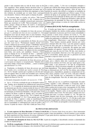 guição é uma constante tanto na vida de Jesus como na dos
seus seguidores. Duas atitudes básicas decorrem disso: a. a
constatação de que os discípulos possuem um pastor que os
defende; b. os anunciadores do Reino não empregam os méto-
dos violentos da sociedade que vai matar Jesus e perseguir
seus discípulos. Anuncia o Reino quem se despoja do poder.
14. Em terceiro lugar, os cristãos são pobres: "Não levem
bolsa, nem sacola, nem sandálias" (v. 4a). A pobreza dos a-
nunciadores de Jesus é condição essencial para merecerem o
Reino que anunciam (cf. 6,20b: "Bem-aventurados vocês, os
pobres, porque o Reino de Deus é de vocês"). A mensagem
tem caráter urgente: "No caminho, não parem para cumpri-
mentar ninguém" (v. 4b).
15. Em quarto lugar, os discípulos de Jesus são pessoas da
paz que é a plenitude dos bens da nova sociedade (vv. 5-6).
Inauguram novo tipo de relação entre os seres humanos: "Se
ali morar um homem de paz, a paz de vocês irá repousar sobre
ele; se não, ela voltará para vocês" (v. 6).
16. Em quinto lugar, os anunciadores do Reino são pessoas
que não visam lucros: "Permaneçam naquela mesma casa,
comam e bebam do que tiverem, porque o trabalhador merece
o seu salário. Não fiquem passando de casa em casa" (v. 7). Já
anteriormente (v. 4a) o Mestre lhes indicara a pobreza como
caminho de acesso ao Reino e de anúncio da nova sociedade
(sem bolsa, sem sacola, sem sandálias). Anuncia o Reino
quem se despoja do ter. O acúmulo de bens — sobretudo o
que decorre da pregação — perverte o projeto de Deus, con-
fundindo-o com o da sociedade que persegue e mata o Mestre.
17. Em sexto lugar, os precursores de Jesus são pessoas que
se preocupam em integrar os marginalizados: "Quando entra-
rem numa cidade e forem bem recebidos…, curem os doentes
que nela houver" (vv. 8-9).
18. Finalmente, os discípulos de Jesus são pessoas que não
fazem média com a sociedade que rejeita o projeto de Deus
(vv. 10-11). Sacudir a poeira que se grudou na sola dos pés é
gesto de ruptura. Deus vai tratar essa sociedade com o mesmo
rigor que Sodoma, a cidade que se recusou a acolher os men-
sageiros de Deus (cf. Gn 19).
c. Discípulos despojados do poder e do sucesso (vv. 17-20)
19. Os vv. 17-20 são a avaliação do que os discípulos realiza-
ram: "Senhor, até os demônios nos obedecem por causa do teu
nome" (v. 17). A expulsão de demônios por parte dos discípu-
los demonstra que eles têm a mesma missão de Jesus (cf. 8,26-
39). Juntos, Mestre e discípulos estão transformando a história
de dominação em história de liberdade e vida para todos. Com
o anúncio do Reino o poder de Satanás, que é um poder de
dominação e de morte, chega ao fim: "Eu vi Satanás cair do
céu como um relâmpago" (v. 18). E Jesus garante que a força
do projeto de Deus é superior a todas as manifestações de
morte (cobras e escorpiões). Isso, porém, não deve permitir
que as comunidades se embriaguem por causa do poder e do
sucesso. O poder de vencer o mal lhes é dado por Jesus ("Eu
dei a vocês o poder…"). Por isso os discípulos entendem o
poder que o Mestre lhes delega como instrumento para libertar
as pessoas dos poderes que oprimem. Além do mais, há a
questão do sucesso: não atribuir a si próprios os resultados da
missão faz a gente compreender que o Reino é graça. O triun-
falismo da Igreja ou de qualquer outra instituição não é sinal
da presença ou da realização do Reino, pois este é dom gratui-
to feito à humanidade. A alegria dos discípulos é saber que são
protagonistas da gratuidade do Deus que caminha conosco:
"Fiquem alegres porque os nomes de vocês estão escritos no
céu" (v. 20b).
2ª leitura (Gl 6,14-18): Perfil do evangelizador
20. O trecho que lemos hoje é a conclusão da carta. Paulo,
enquanto fundador dos núcleos cristãos gálatas, desempenhou
papel importante no processo que levava essas comunidades e
as pessoas a serem novas criaturas em Cristo (v. 15). Sua
função se tornou mais relevante por causa da ação desestabili-
zadora dos judaizantes aí infiltrados. Estes são uma caricatura
do evangelizador. Observemos o que Paulo diz a respeito
deles: "Esses homens mostram grande interesse por vocês,
mas a intenção deles não é boa; o que eles querem é separar
vocês de mim, para que se interessem por eles" (4,17). "Os
que querem impor-lhes a circuncisão, são aqueles que estão
preocupados em aparecer. Fazem isso para não serem perse-
guidos por causa da cruz de Cristo. De fato, nem mesmo os
próprios circuncidados observam a Lei. Eles querem que vo-
cês se circuncidem, apenas para eles se gloriarem de terem
marcado o corpo de vocês" (6,12-13).
21. Paulo vê os judaizantes como deformadores da evangeli-
zação, pois o objetivo deles não é permitir que as pessoas
sejam novas criaturas em Cristo, mas que sejam iguais a eles.
Mais ainda: o que promovem é um tipo de evangelização
castradora dos valores da pessoa enquanto tal, gerando cons-
tante dependência: "Eles querem separar vocês de mim, para
que se interessem por eles" (4,17b). Em síntese, uma evange-
lização para a dependência, pautada no cumprimento de leis,
"dias, meses, estações e anos" (cf. 4,10), e não para a liberda-
de e a vida. Fazendo isso, os judaizantes se colocam como
meta da evangelização. Para eles, de nada conta a pessoa de
Cristo.
22. Paulo, por sua vez, é o perfil do evangelizador. Os judai-
zantes, segundo a carta, defendiam a circuncisão "para se
orgulhar de terem marcado o corpo de vocês" (6,13). Impu-
nham a prática da Lei para evitar a perseguição (6,12b). Paulo,
enquanto mediador da formação em Cristo, tem outros moti-
vos de orgulho: "Quanto a mim, eu me orgulho só da cruz de
nosso Senhor Jesus Cristo. Por meio dela o mundo está cruci-
ficado para mim, e eu para o mundo" (v. 14). "De agora em
diante ninguém mais me deve incomodar, pois eu trago em
meu corpo as cicatrizes de Jesus" (v. 17). Ele não se põe como
meta da evangelização, embora já esteja crucificado com Cris-
to (cf. 2,19). Prefere ser perseguido a escravizar pessoas.
III. PISTAS PARA REFLEXÃO
23. O rosto materno do Deus libertador (1ª leitura Is 66,10-14c). O Terceiro Isaías levou seu povo a fazer interessante
experiência de Deus, num momento em que o povo precisava confiar e lutar sem desânimo, a fim de construir a nova socieda-
de. Qual experiência de Deus fazemos em nossas celebrações? O que pode devolver esperança ao nosso povo? Quais são os
traços do rosto materno de Deus na nossa caminhada?
24. Identidade dos discípulos de Jesus (Lc 10,1-12.17-20). A partir do evangelho, ir descobrindo a missão e a identidade dos
cristãos no mundo de hoje.
25. Perfil do evangelizador (2ª leitura Gl 6,14-18). Paulo é ponto de referência para quantos prestam seu serviço à comuni-
dade cristã. Qual a função da catequese e dos ministérios? Qual o perfil do catequista?
 