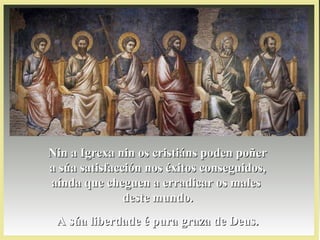 Nin a Igrexa nin os cristiáns poden poñerNin a Igrexa nin os cristiáns poden poñer
a súa satisfacción nos éxitos conseguidos,a súa satisfacción nos éxitos conseguidos,
aínda que cheguen a erradicar os malesaínda que cheguen a erradicar os males
deste mundo.deste mundo.
A súa liberdade é pura graza de Deus.A súa liberdade é pura graza de Deus.
 
