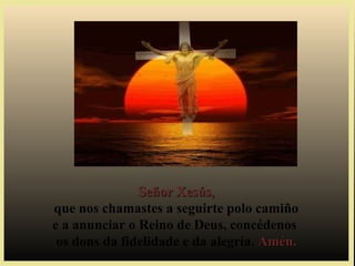 Señor Xesús,Señor Xesús,
que nos chamastes a seguirte polo camiño
e a anunciar o Reino de Deus, concédenos
os dons da fidelidade e da alegría. Amén.Amén.
 