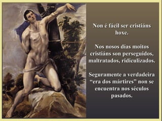 Non é fácil ser cristiánsNon é fácil ser cristiáns
hoxe.hoxe.
Nos nosos días moitosNos nosos días moitos
cristiáns son perseguidos,cristiáns son perseguidos,
maltratados, ridiculizados.maltratados, ridiculizados.
Seguramente a verdadeiraSeguramente a verdadeira
“era dos mártires” non se“era dos mártires” non se
encuentra nos séculosencuentra nos séculos
pasados.pasados.
 