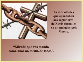 As dificultades
que agardaban
aos seguidores
de Xesús fóronlles
xa anunciadas polo
Mestre.
““Mirade que vos mandoMirade que vos mando
coma años no medio de lobos”.coma años no medio de lobos”.
 
