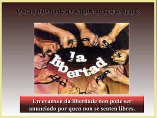 O seu saúdo ha de ser sempre un desexo de pazO seu saúdo ha de ser sempre un desexo de paz
Un evanxeo da liberdade non pode serUn evanxeo da liberdade non pode ser
anunciado por quen non se senten libres.anunciado por quen non se senten libres.
 