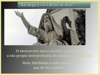 O mensaxeiro non é enviado a propoñer
a súa propia interpretación do mundo e da historia.
Debe fidelidade a unha mensaxe
que lle foi confiada.
 