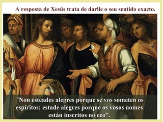 ““Non esteades alegres porque se vos someten osNon esteades alegres porque se vos someten os
espíritos; estade alegres porque os vosos nomesespíritos; estade alegres porque os vosos nomes
están inscritos no ceo”.están inscritos no ceo”.
A resposta de Xesús trata de darlle o seu sentido exacto.
 