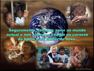 Seguramente, fáltanos amor ao mundoSeguramente, fáltanos amor ao mundo
actual e non sabemos chegar ao corazónactual e non sabemos chegar ao corazón
do home e da muller de hoxe.do home e da muller de hoxe.
 