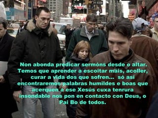 Non abonda predicar sermóns desde o altar.
Temos que aprender a escoitar máis, acoller,
curar a vida dos que sofren... só así
encontraremos palabras humildes e boas que
acerquen a ese Xesús cuxa tenrura
insondable nos pon en contacto con Deus, o
Pai Bo de todos.
 