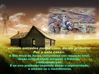«Cando entredes nunha casa, dicide primeiro:
Paz a esta casa».
A Boa Nova de Xesús comunícase con respecto total,
desde unha actitude amigable e fraterna,
contaxiando paz.
É un erro pretender impoñela desde a superioridade,
a ameaza ou o resentimento.
 