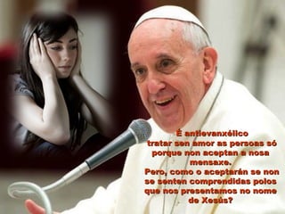 É antievanxélicoÉ antievanxélico
tratar sen amor as persoas sótratar sen amor as persoas só
porque non aceptan a nosaporque non aceptan a nosa
mensaxe.mensaxe.
Pero, como o aceptarán se nonPero, como o aceptarán se non
se senten comprendidas polosse senten comprendidas polos
que nos presentamos no nomeque nos presentamos no nome
de Xesús?de Xesús?
 