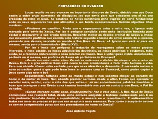 PORTADORES DO EVANXEO
 
Lucas recolle no seu evanxeo un importante discurso de Xesús, dirixido non aos Doce
senón a outro grupo numeroso de discípulos aos que envía para que colaboren con el no seu
proxecto do reino de Deus. As palabras de Xesús constitúen unha especie de carta fundacional
onde os seus seguidores ten que alimentar a súa tarefa evanxelizadora. Subliño algunhas liñas
mestras..
«Póndevos en camiño». Aínda que o esquezamos unha e outra vez, a Igrexa está
marcada polo envío de Xesús. Por iso é perigoso concibila como unha institución fundada para
coidar e desenvolver a súa propia relixión. Responde mellor ao desexo orixinal de Xesús a imaxe
dun movemento profético que camiña pola historia segundo a lóxica do envío: saíndo de si mesma,
pensando nos demais, servindo ao mundo a Boa Nova de Deus. «A Igrexa non está aí para ela
mesma, senón para a humanidade» (Bieito XVI).
Por iso é hoxe tan perigosa a tentación de repregarnos sobre os nosos propios
intereses, o noso pasado, as nosas adquisicións doutrinais, as nosas prácticas e costumes. Máis
aínda, se o facemos endurecendo a nosa relación co mundo. Que é unha Igrexa ríxida, anquilosada,
pechada en si mesma, sen profetas de Xesús nin portadores do Evanxeo?
«Cando entredes nunha vila... Curade os enfermos e dicide: Xa chega a vós o reino de
Deus». Esta é a gran noticia: Deus está cerca de nós animándonos a facer máis humana a vida.
Pero non abonda afirmar unha verdade para que sexa atractiva e desexable. É necesario revisar a
nosa actuación: que é o que pode levar hoxe as persoas cara ao Evanxeo?, como poden captar a
Deus como algo novo e bo?
Seguramente, fáltanos amor ao mundo actual e non sabemos chegar ao corazón do
home e da muller de hoxe. Non abonda predicar sermóns desde o altar. Temos que aprender a
escoitar máis, acoller, curar a vida dos que sofren... só así encontraremos palabras humildes e
boas que acerquen a ese Xesús cuxa tenrura insondable nos pon en contacto con Deus, o Pai Bo
de todos,
«Cando entredes nunha casa, dicide primeiro: Paz a esta casa». A Boa Nova de Xesús
comunícase con respecto total, desde unha actitude amigable e fraterna, contaxiando paz. É un
erro pretender impoñela desde a superioridade, a ameaza ou o resentimento. É antievanxélico
tratar sen amor as persoas só porque non aceptan a nosa mensaxe. Pero, como o aceptarán se non
se senten comprendidos polos que nos presentamos no nome de Xesús?
 
José Antonio Pagola
 