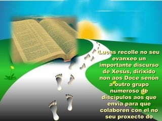 Lucas recolle no seuLucas recolle no seu
evanxeo unevanxeo un
importante discursoimportante discurso
de Xesús, dirixidode Xesús, dirixido
non aos Doce senónnon aos Doce senón
a outro grupoa outro grupo
numeroso denumeroso de
discípulos aos quediscípulos aos que
envía para queenvía para que
colaboren con el nocolaboren con el no
seu proxecto doseu proxecto do
 