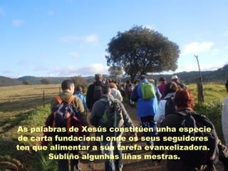 As palabras de Xesús constitúen unha especie
de carta fundacional onde os seus seguidores
ten que alimentar a súa tarefa evanxelizadora.
Subliño algunhas liñas mestras.
 