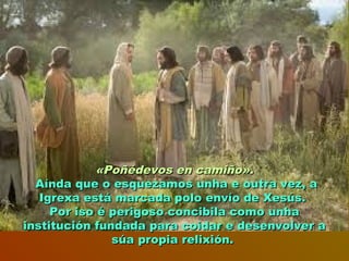 «Poñédevos en camiño».«Poñédevos en camiño».
Aínda que o esquezamos unha e outra vez, aAínda que o esquezamos unha e outra vez, a
Igrexa está marcada polo envío de Xesús.Igrexa está marcada polo envío de Xesús.
Por iso é perigoso concibila como unhaPor iso é perigoso concibila como unha
institución fundada para coidar e desenvolver ainstitución fundada para coidar e desenvolver a
súa propia relixión.súa propia relixión.
 