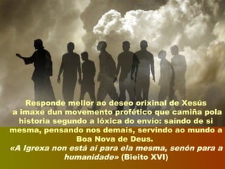Responde mellor ao deseo orixinal de Xesús
a imaxe dun movemento profético que camiña pola
historia segundo a lóxica do envío: saíndo de si
mesma, pensando nos demais, servindo ao mundo a
Boa Nova de Deus.
«A Igrexa non está aí para ela mesma, senón para a
humanidade» (Bieito XVI)
 