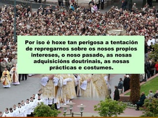 Por iso é hoxe tan perigosa a tentación
de repregarnos sobre os nosos propios
intereses, o noso pasado, as nosas
adquisicións doutrinais, as nosas
prácticas e costumes.
 