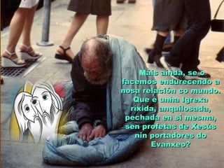 Máis aínda, se oáis aínda, se o
facemos endurecendo afacemos endurecendo a
nosa relación co mundo.nosa relación co mundo.
Que é unha IgrexaQue é unha Igrexa
ríxida, anquilosada,ríxida, anquilosada,
pechada en si mesma,pechada en si mesma,
sen profetas de Xesússen profetas de Xesús
nin portadores donin portadores do
Evanxeo?Evanxeo?
 