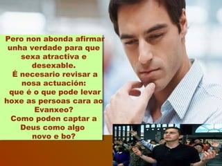 Pero non abonda afirmar
unha verdade para que
sexa atractiva e
desexable.
É necesario revisar a
nosa actuación:
que é o que pode levar
hoxe as persoas cara ao
Evanxeo?
Como poden captar a
Deus como algo
novo e bo?
 