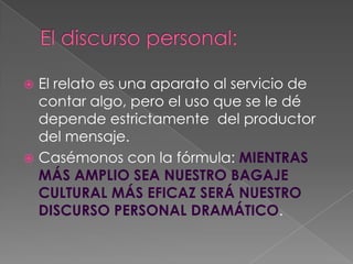 El discurso personal:El relato es una aparato al servicio de contar algo, pero el uso que se le dé depende estrictamente  del productor del mensaje.Casémonos con la fórmula: MIENTRAS MÁS AMPLIO SEA NUESTRO BAGAJE CULTURAL MÁS EFICAZ SERÁ NUESTRO DISCURSO PERSONAL DRAMÁTICO. 