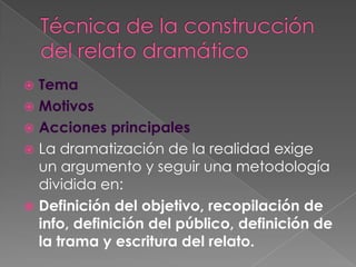 Técnica de la construcción del relato dramáticoTemaMotivosAcciones principalesLa dramatización de la realidad exige un argumento y seguir una metodología dividida en:Definición del objetivo, recopilación de info, definición del público, definición de la trama y escritura del relato.