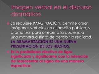 Imagen verbal en el discurso dramáticoSe requiere IMAGINACIÓN, permite crear imágenes verbales en el ámbito público, y dramatizar para ofrecer a la audiencia  una manera distinta de percibir la realidad. LA DRAMATIZACIÓN ES UNA NUEVA PRESENTACIÓN DE LOS HECHOS.Es la posibilidad efectiva de ligar significado y significante con la intención de representar al signo de una manera específica.