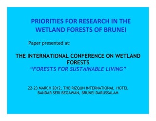 PRIORITIES FOR RESEARCH IN THE
      WETLAND FORESTS OF BRUNEI
    Paper presented at:

THE INTERNATIONAL CONFERENCE ON WETLAND
                 FORESTS
     “FORESTS FOR SUSTAINABLE LIVING”


   22-23 MARCH 2012, THE RIZQUN INTERNATIONAL HOTEL
        BANDAR SERI BEGAWAN, BRUNEI DARUSSALAM
 