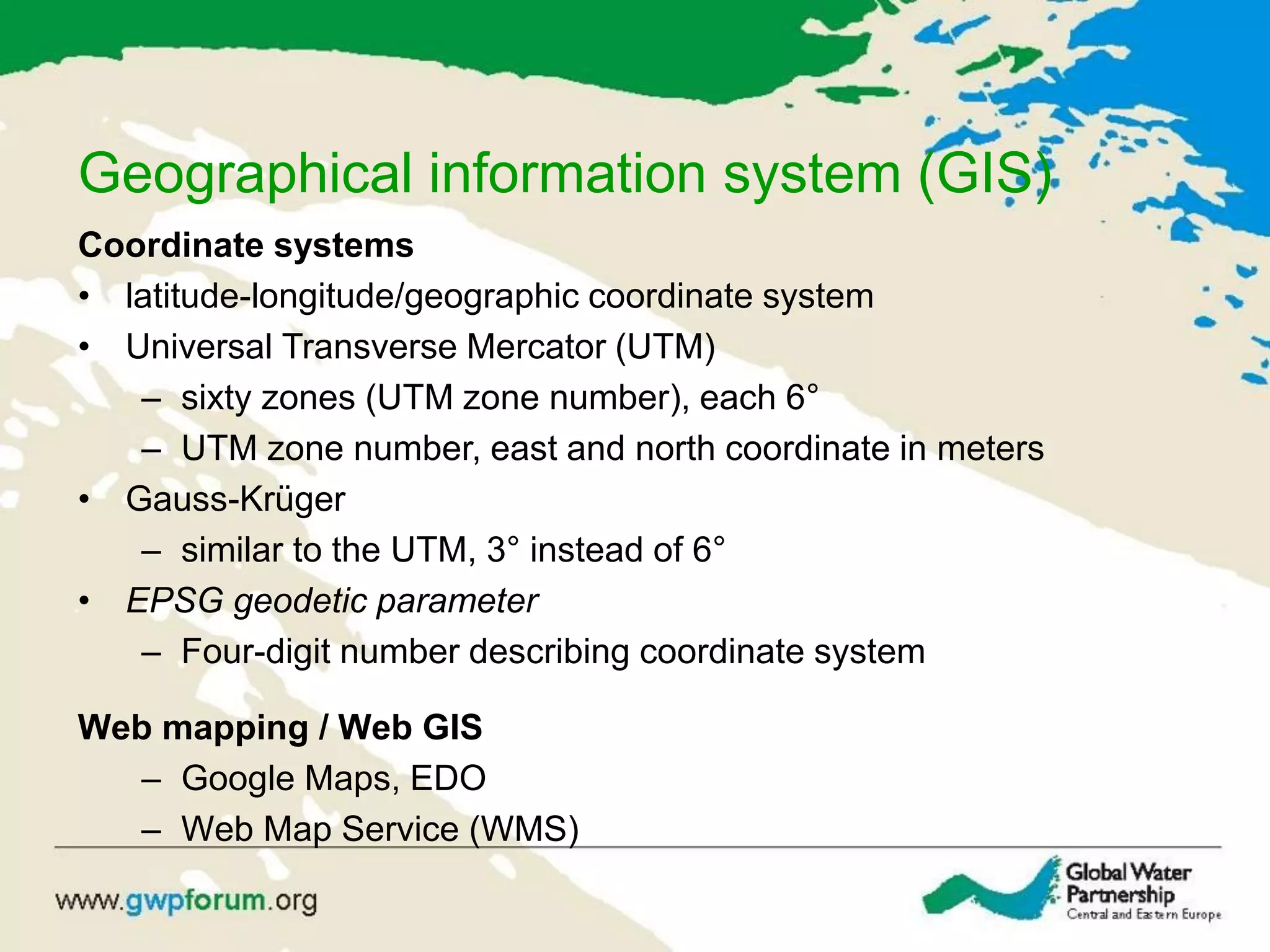 Geographical information system (GIS)
Coordinate systems
• latitude-longitude/geographic coordinate system
• Universal Transverse Mercator (UTM)
– sixty zones (UTM zone number), each 6°
– UTM zone number, east and north coordinate in meters
• Gauss-Krüger
– similar to the UTM, 3° instead of 6°
• EPSG geodetic parameter
– Four-digit number describing coordinate system
Web mapping / Web GIS
– Google Maps, EDO
– Web Map Service (WMS)
 