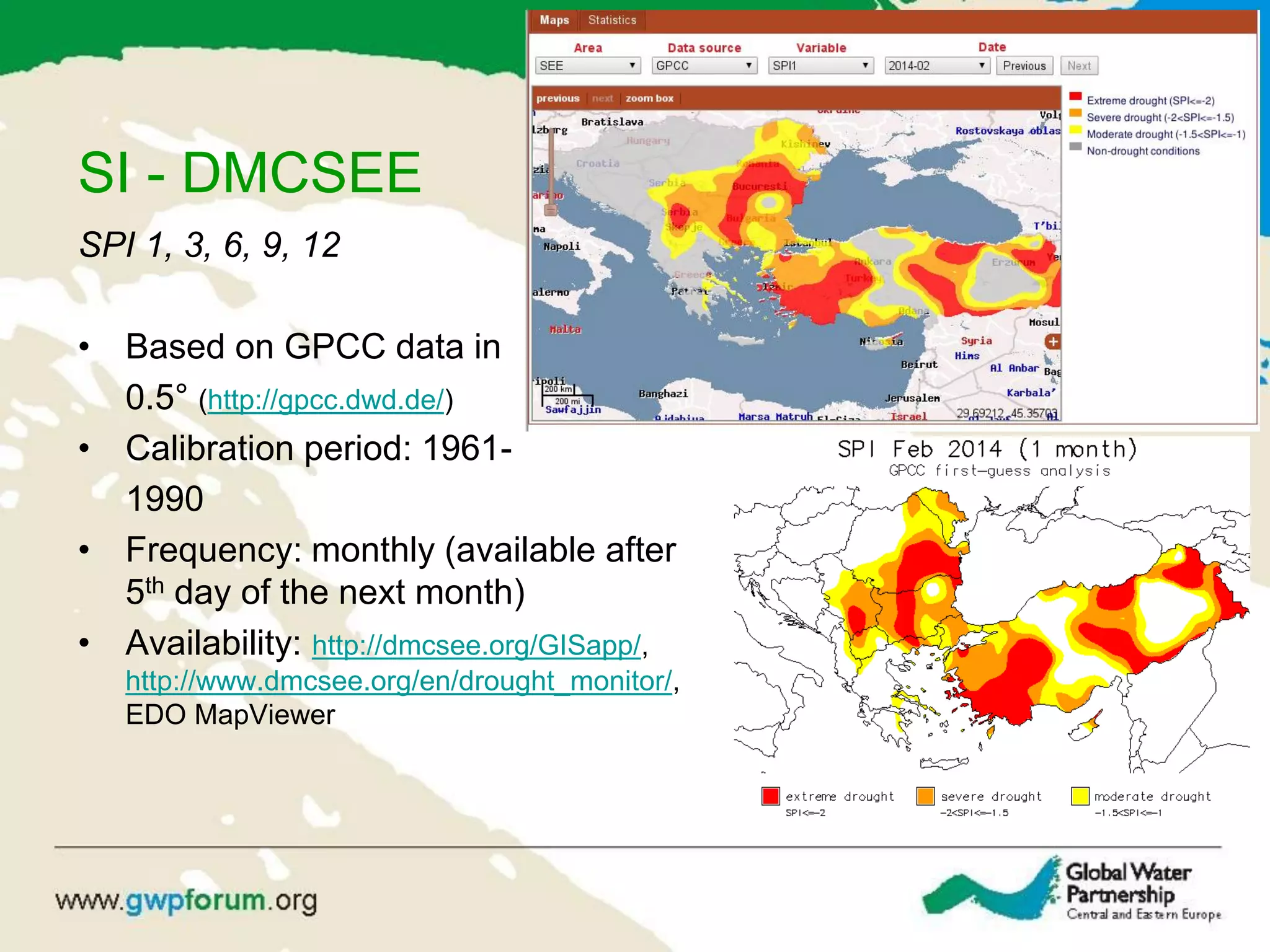 SI - DMCSEE
SPI 1, 3, 6, 9, 12
• Based on GPCC data in
0.5° (http://gpcc.dwd.de/)
• Calibration period: 1961-
1990
• Frequency: monthly (available after
5th day of the next month)
• Availability: http://dmcsee.org/GISapp/,
http://www.dmcsee.org/en/drought_monitor/,
EDO MapViewer
 