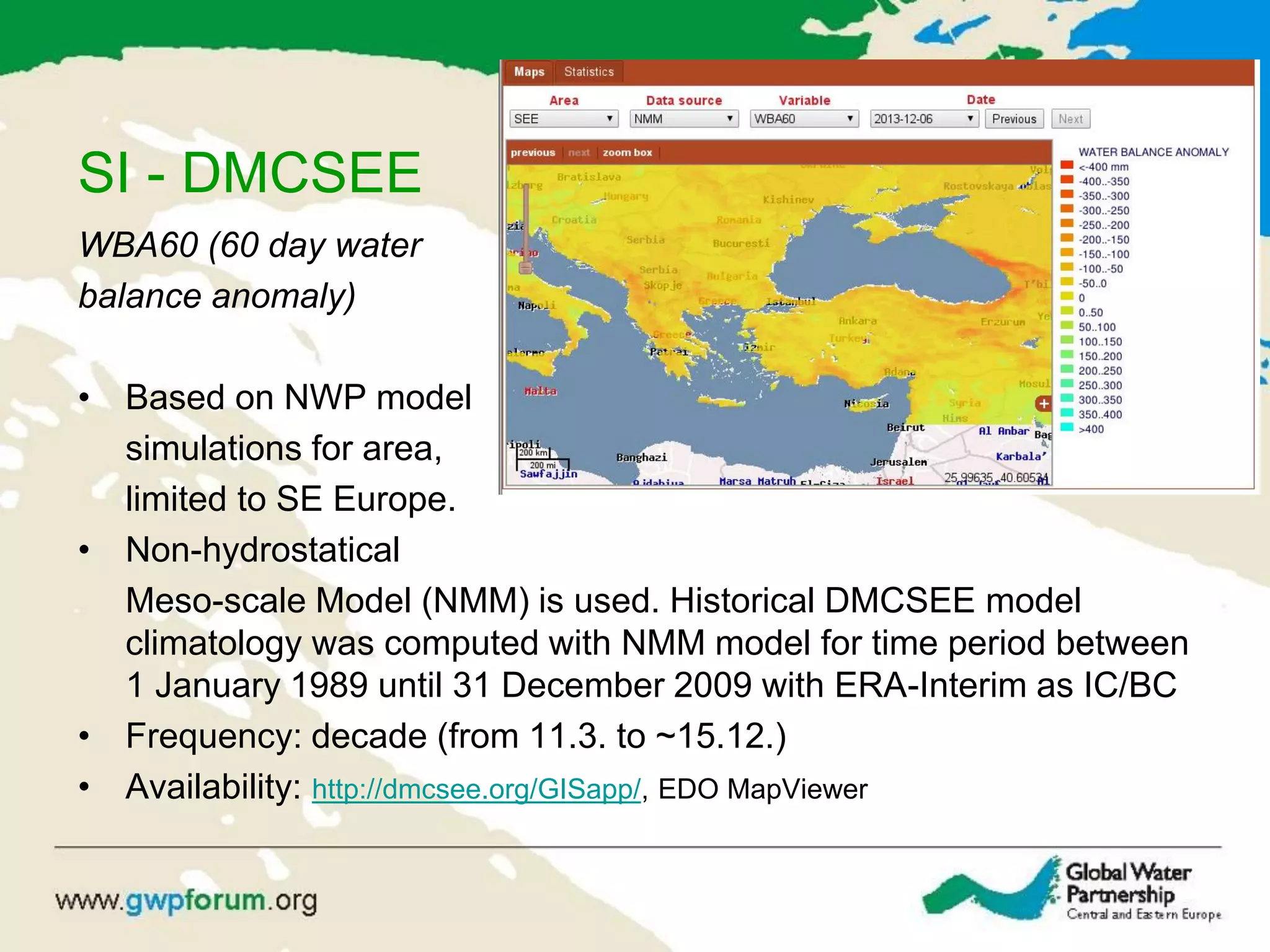 SI - DMCSEE
WBA60 (60 day water
balance anomaly)
• Based on NWP model
simulations for area,
limited to SE Europe.
• Non-hydrostatical
Meso-scale Model (NMM) is used. Historical DMCSEE model
climatology was computed with NMM model for time period between
1 January 1989 until 31 December 2009 with ERA-Interim as IC/BC
• Frequency: decade (from 11.3. to ~15.12.)
• Availability: http://dmcsee.org/GISapp/, EDO MapViewer
 