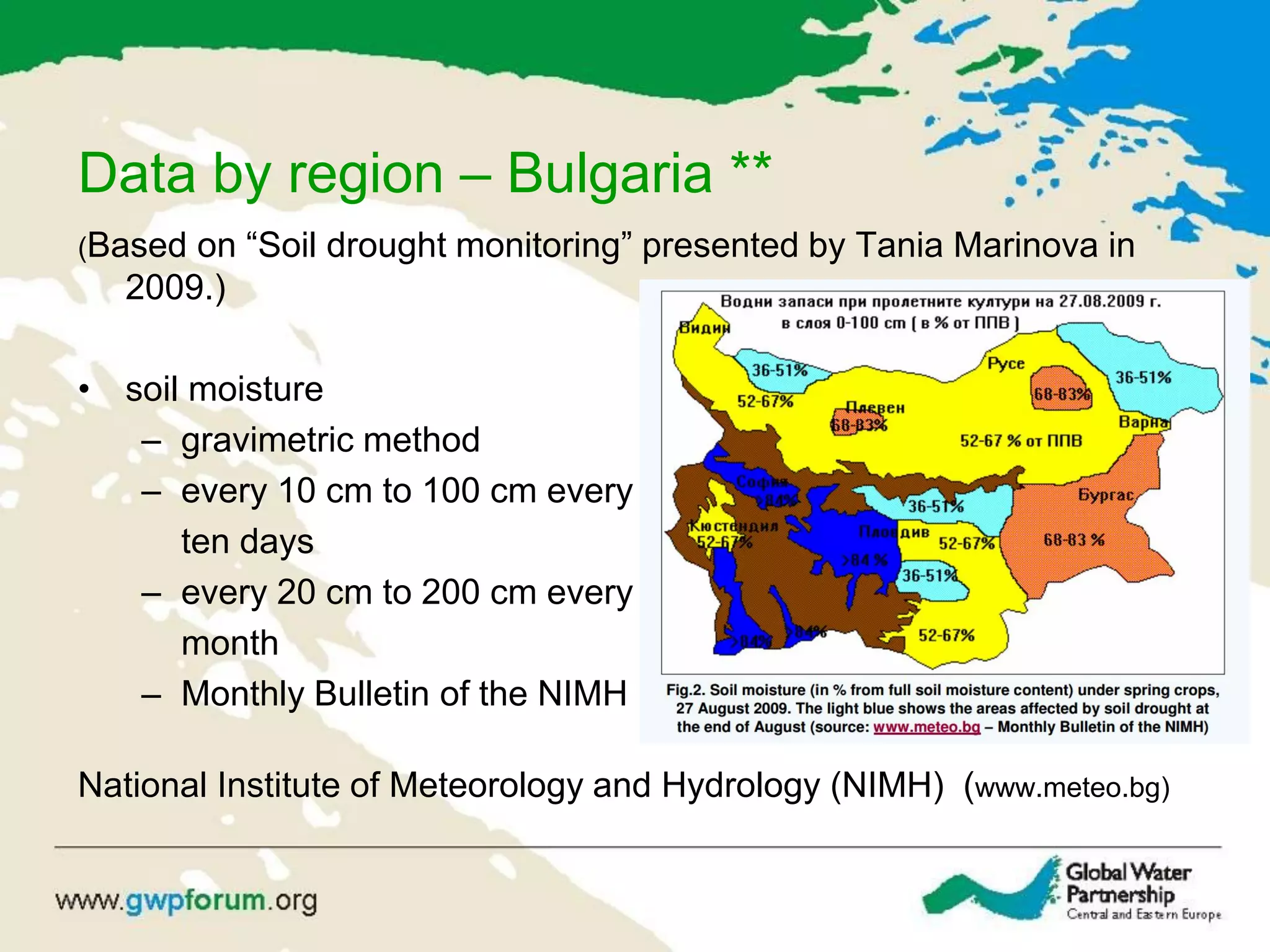 Data by region – Bulgaria **
(Based on “Soil drought monitoring” presented by Tania Marinova in
2009.)
• soil moisture
– gravimetric method
– every 10 cm to 100 cm every
ten days
– every 20 cm to 200 cm every
month
– Monthly Bulletin of the NIMH
National Institute of Meteorology and Hydrology (NIMH) (www.meteo.bg)
 