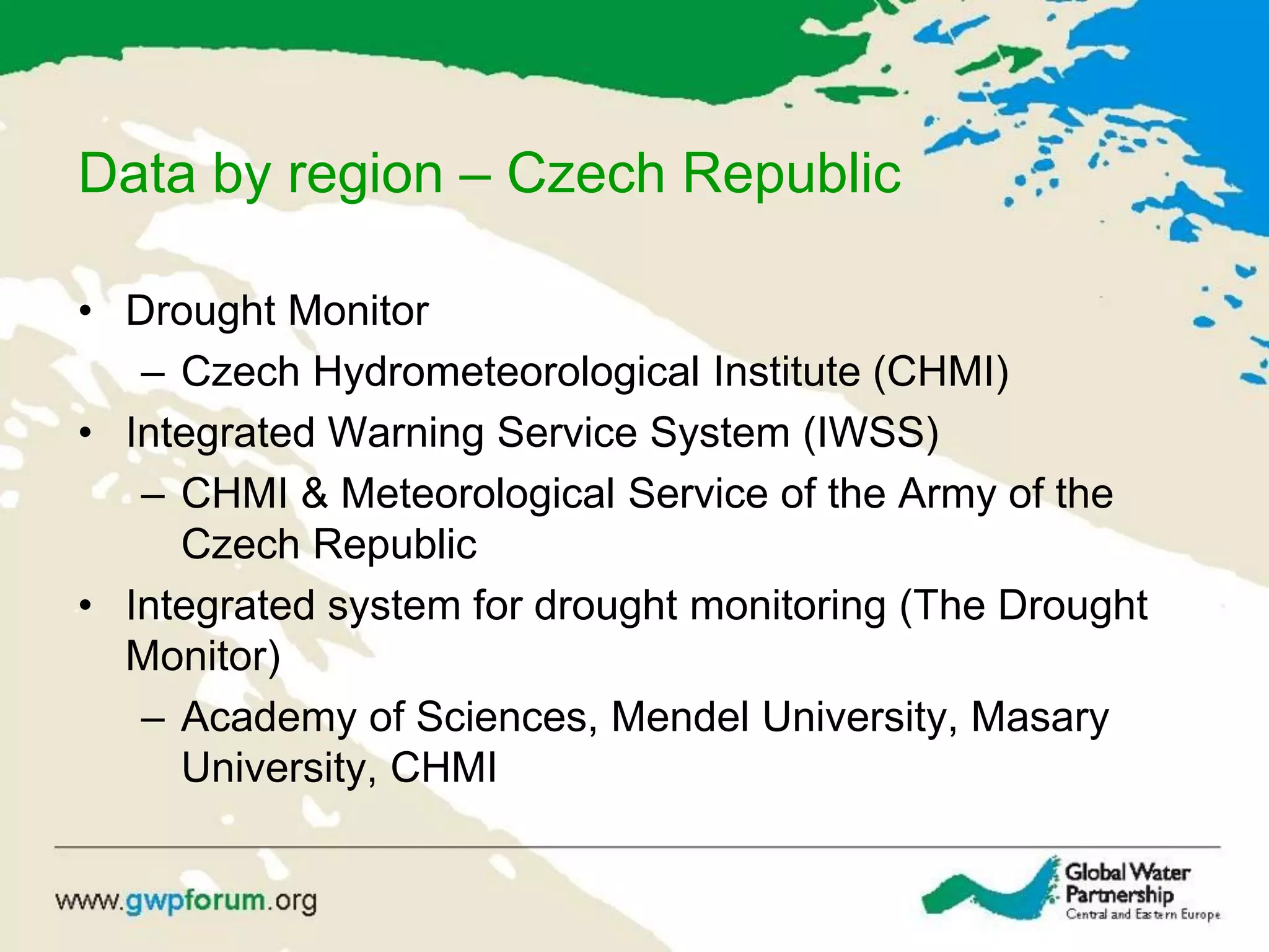 Data by region – Czech Republic
• Drought Monitor
– Czech Hydrometeorological Institute (CHMI)
• Integrated Warning Service System (IWSS)
– CHMI & Meteorological Service of the Army of the
Czech Republic
• Integrated system for drought monitoring (The Drought
Monitor)
– Academy of Sciences, Mendel University, Masary
University, CHMI
 