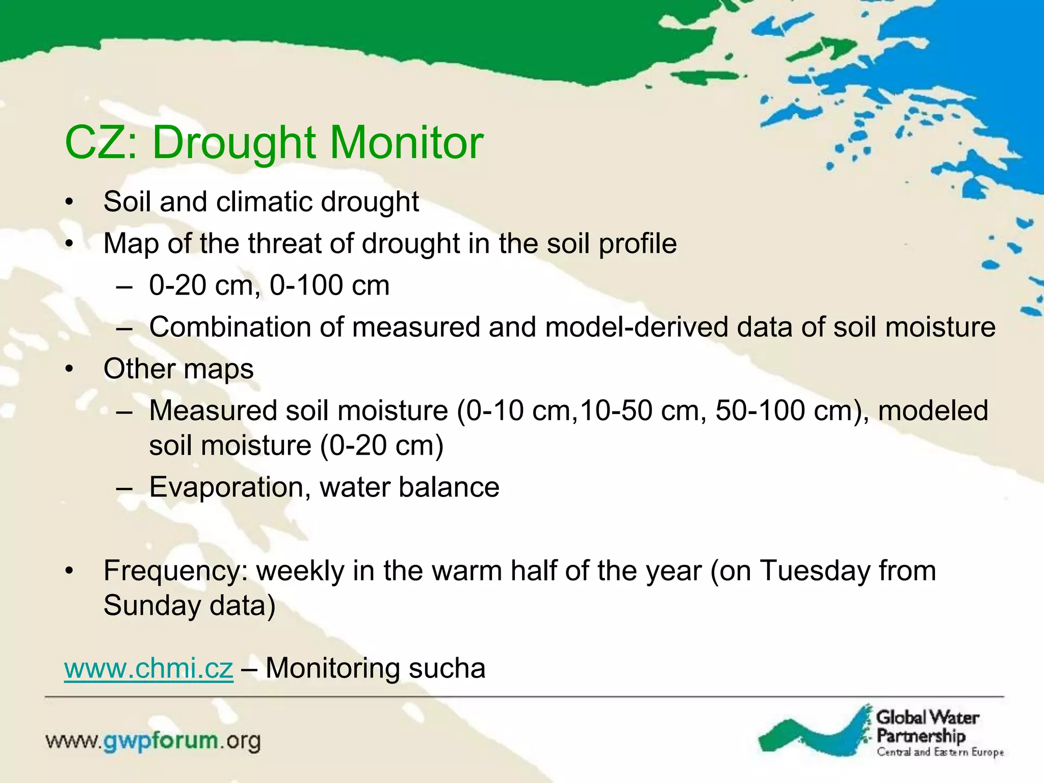 CZ: Drought Monitor
• Soil and climatic drought
• Map of the threat of drought in the soil profile
– 0-20 cm, 0-100 cm
– Combination of measured and model-derived data of soil moisture
• Other maps
– Measured soil moisture (0-10 cm,10-50 cm, 50-100 cm), modeled
soil moisture (0-20 cm)
– Evaporation, water balance
• Frequency: weekly in the warm half of the year (on Tuesday from
Sunday data)
www.chmi.cz – Monitoring sucha
 