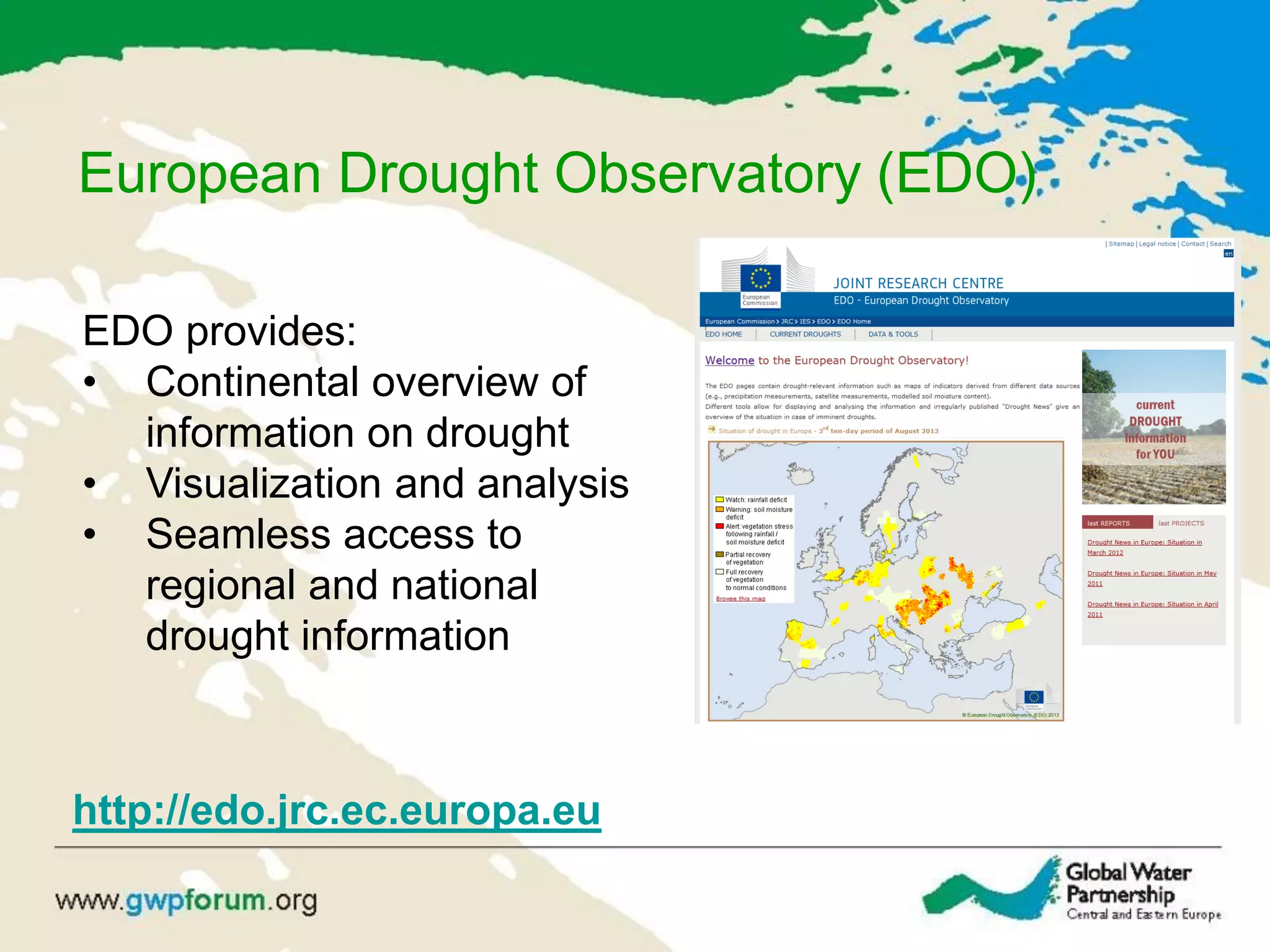 European Drought Observatory (EDO)
http://edo.jrc.ec.europa.eu
EDO provides:
• Continental overview of
information on drought
• Visualization and analysis
• Seamless access to
regional and national
drought information
 