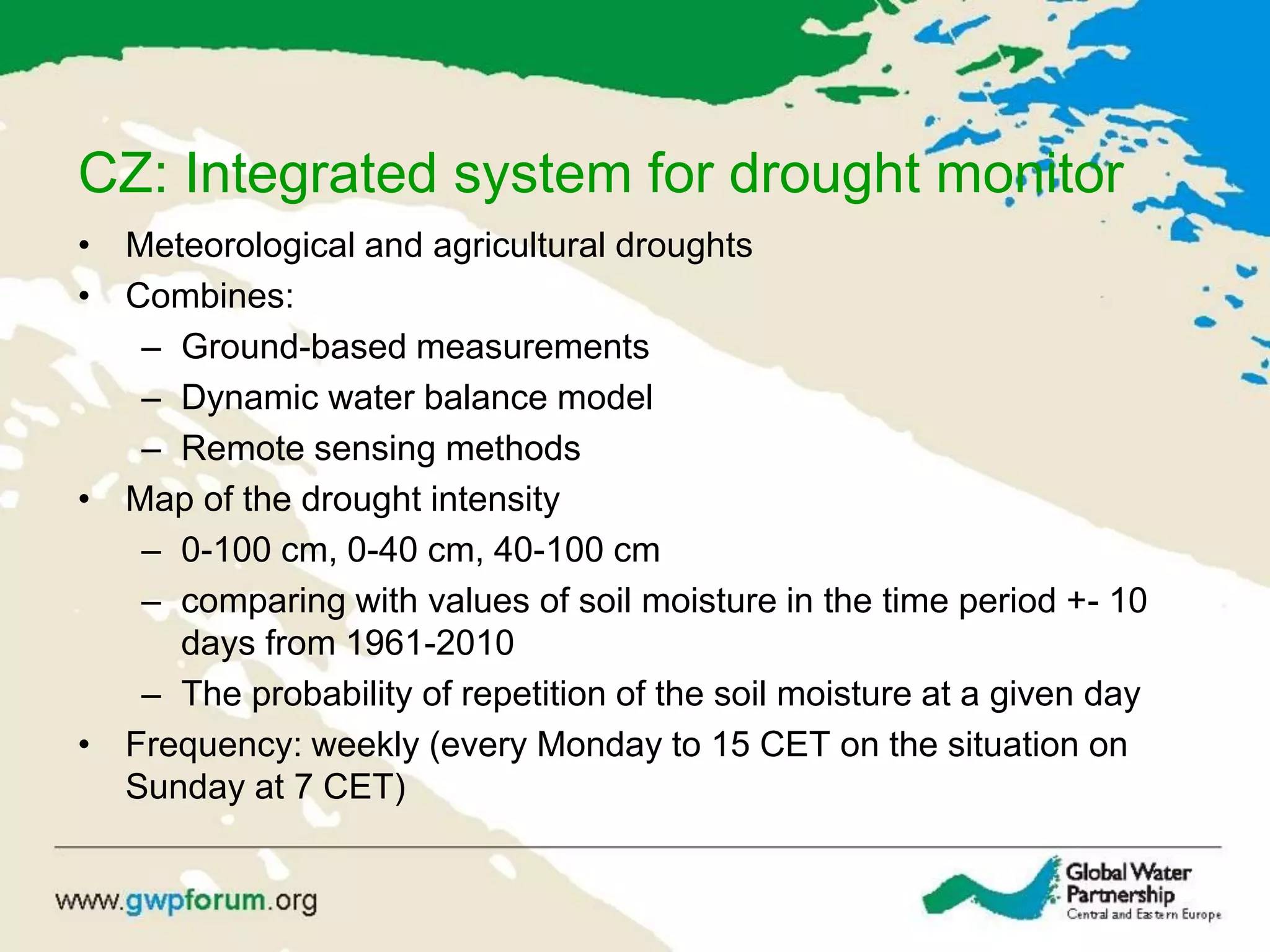CZ: Integrated system for drought monitor
• Meteorological and agricultural droughts
• Combines:
– Ground-based measurements
– Dynamic water balance model
– Remote sensing methods
• Map of the drought intensity
– 0-100 cm, 0-40 cm, 40-100 cm
– comparing with values of soil moisture in the time period +- 10
days from 1961-2010
– The probability of repetition of the soil moisture at a given day
• Frequency: weekly (every Monday to 15 CET on the situation on
Sunday at 7 CET)
 