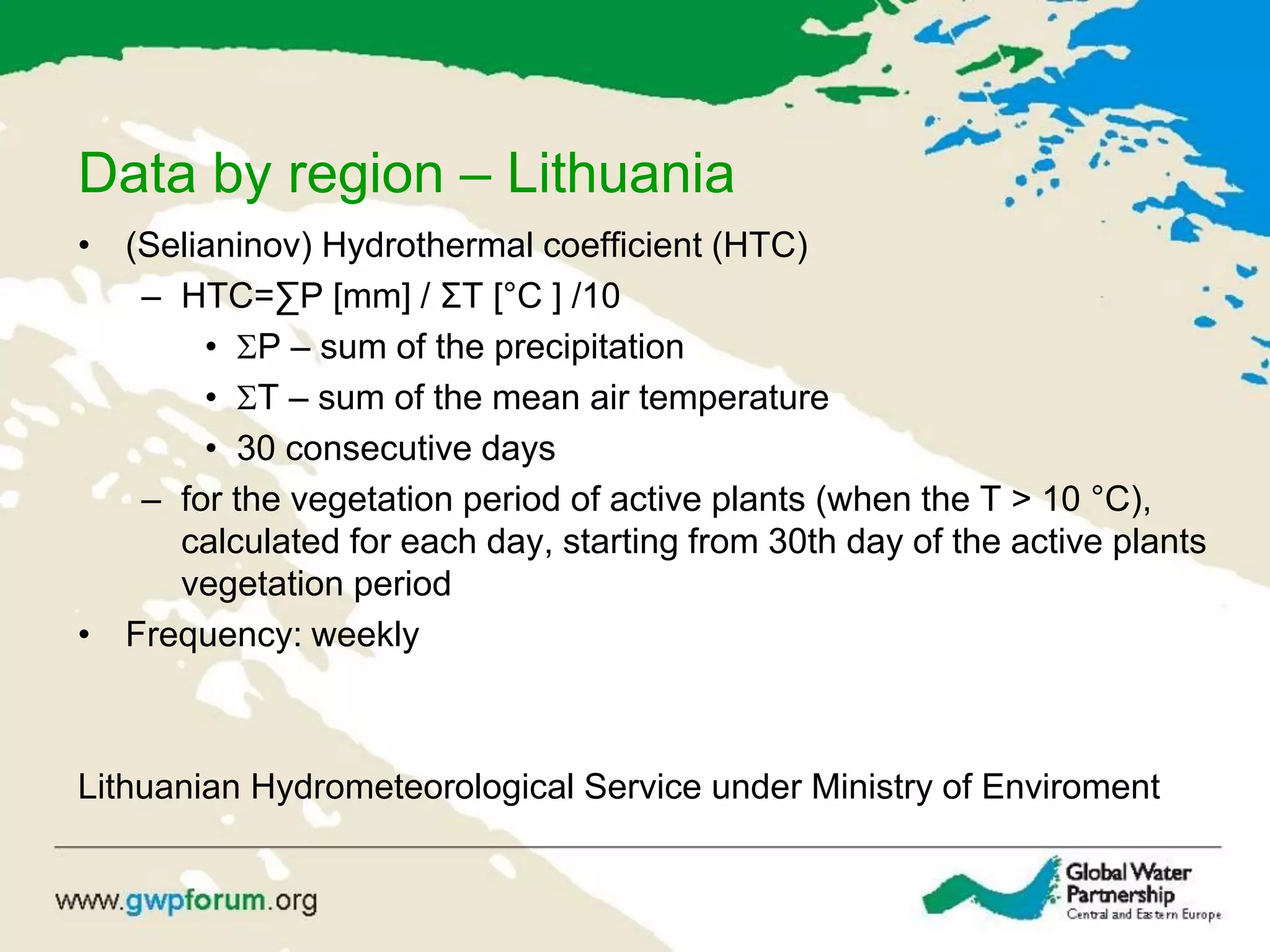 Data by region – Lithuania
• (Selianinov) Hydrothermal coefficient (HTC)
– HTC=∑P [mm] / ΣT [°C ] /10
• P – sum of the precipitation
• T – sum of the mean air temperature
• 30 consecutive days
– for the vegetation period of active plants (when the T > 10 °C),
calculated for each day, starting from 30th day of the active plants
vegetation period
• Frequency: weekly
Lithuanian Hydrometeorological Service under Ministry of Enviroment
 
