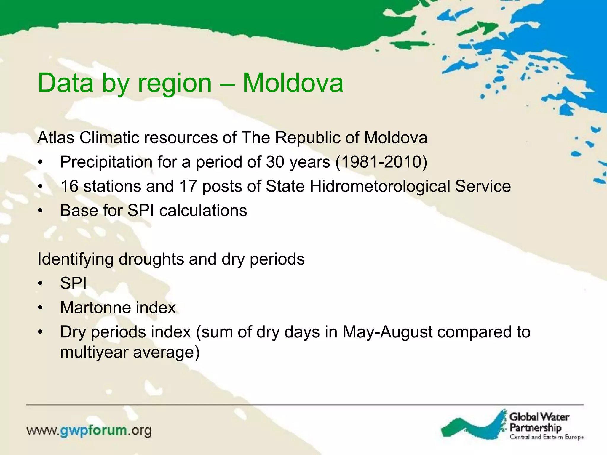 Data by region – Moldova
Atlas Climatic resources of The Republic of Moldova
• Precipitation for a period of 30 years (1981-2010)
• 16 stations and 17 posts of State Hidrometorological Service
• Base for SPI calculations
Identifying droughts and dry periods
• SPI
• Martonne index
• Dry periods index (sum of dry days in May-August compared to
multiyear average)
 