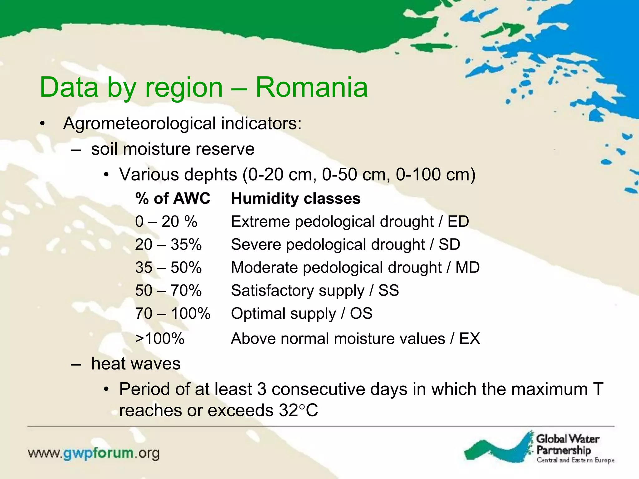 Data by region – Romania
• Agrometeorological indicators:
– soil moisture reserve
• Various dephts (0-20 cm, 0-50 cm, 0-100 cm)
% of AWC Humidity classes
0 – 20 % Extreme pedological drought / ED
20 – 35% Severe pedological drought / SD
35 – 50% Moderate pedological drought / MD
50 – 70% Satisfactory supply / SS
70 – 100% Optimal supply / OS
>100% Above normal moisture values / EX
– heat waves
• Period of at least 3 consecutive days in which the maximum T
reaches or exceeds 32°C
 