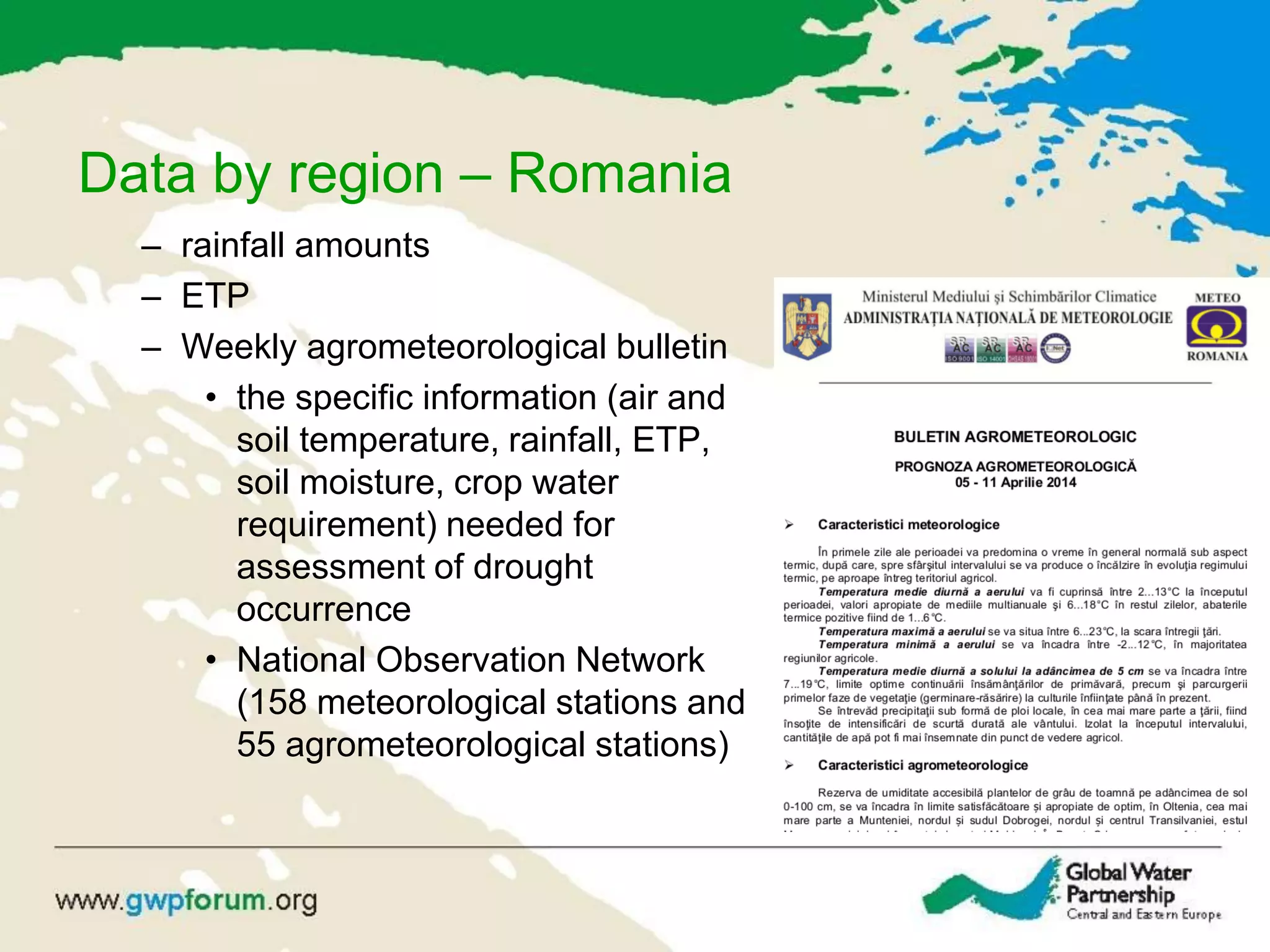 Data by region – Romania
– rainfall amounts
– ETP
– Weekly agrometeorological bulletin
• the specific information (air and
soil temperature, rainfall, ETP,
soil moisture, crop water
requirement) needed for
assessment of drought
occurrence
• National Observation Network
(158 meteorological stations and
55 agrometeorological stations)
 