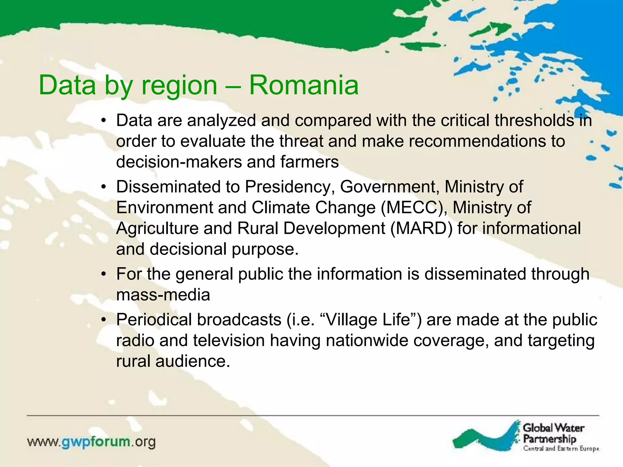 Data by region – Romania
• Data are analyzed and compared with the critical thresholds in
order to evaluate the threat and make recommendations to
decision-makers and farmers
• Disseminated to Presidency, Government, Ministry of
Environment and Climate Change (MECC), Ministry of
Agriculture and Rural Development (MARD) for informational
and decisional purpose.
• For the general public the information is disseminated through
mass-media
• Periodical broadcasts (i.e. “Village Life”) are made at the public
radio and television having nationwide coverage, and targeting
rural audience.
 